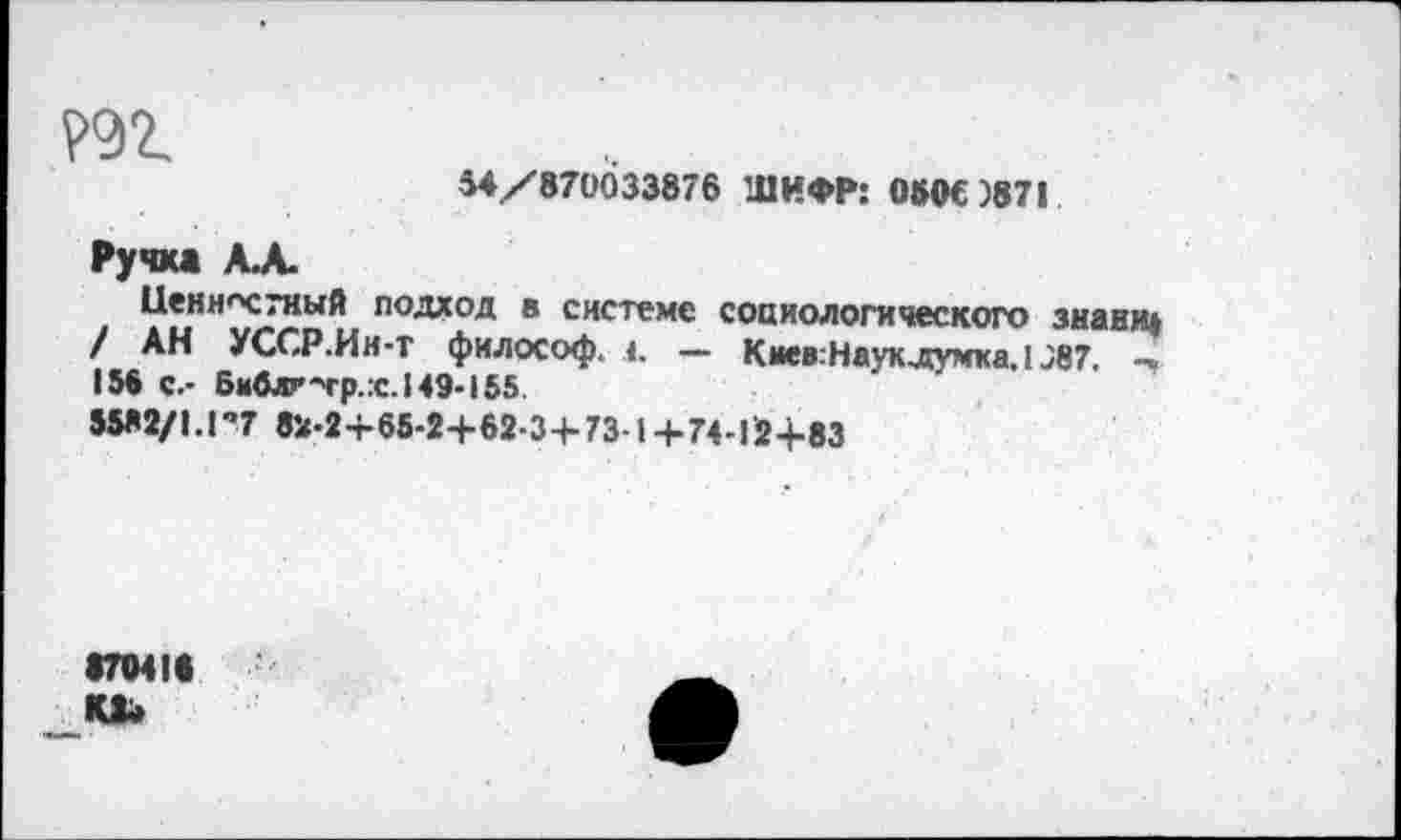 ﻿
54/870033876 ШИФР: 050€)87|
Ручка А.А.
Ценностный подход в системе социологического знание / АН УССР.Ии-т философ. 1. — Киев:Наук.думка, 1J87. -» 156 с.- Библг-тр.:с.Н9-155
55*2/1.1’7 81J-2+65-2+62-3+73 1+74-12+83
•70411 Ю»